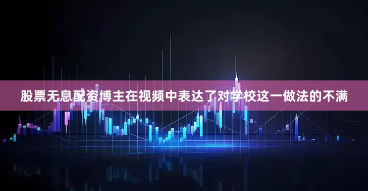 股票无息配资博主在视频中表达了对学校这一做法的不满