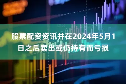 股票配资资讯并在2024年5月1日之后卖出或仍持有而亏损