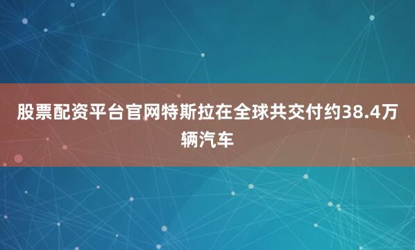 股票配资平台官网特斯拉在全球共交付约38.4万辆汽车