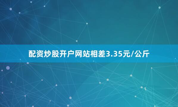 配资炒股开户网站相差3.35元/公斤