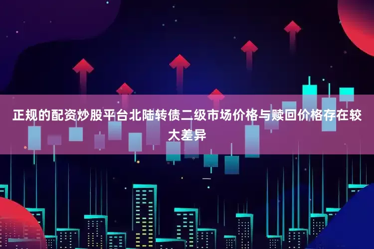 正规的配资炒股平台北陆转债二级市场价格与赎回价格存在较大差异