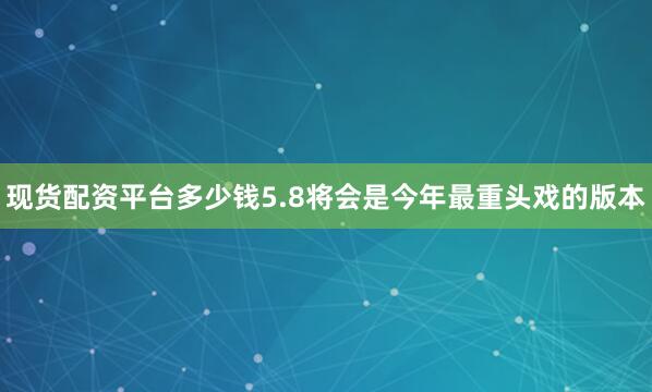 现货配资平台多少钱5.8将会是今年最重头戏的版本