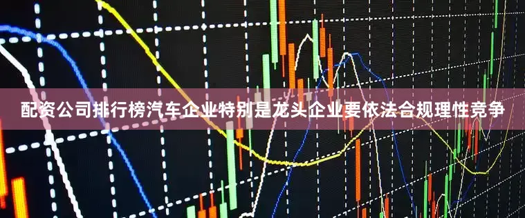 配资公司排行榜汽车企业特别是龙头企业要依法合规理性竞争