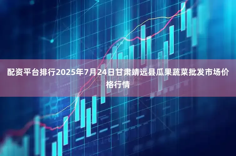 配资平台排行2025年7月24日甘肃靖远县瓜果蔬菜批发市场价格行情