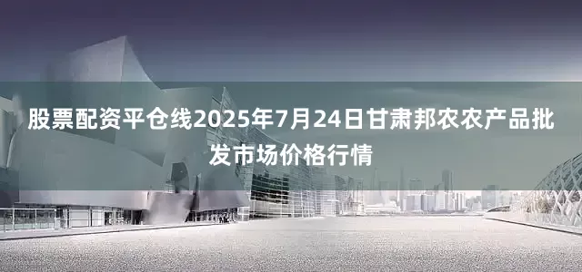 股票配资平仓线2025年7月24日甘肃邦农农产品批发市场价格行情