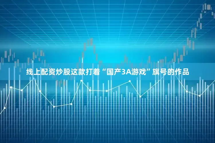 线上配资炒股这款打着“国产3A游戏”旗号的作品
