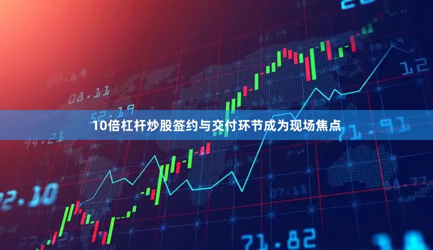 10倍杠杆炒股签约与交付环节成为现场焦点