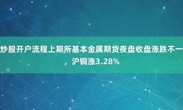 炒股开户流程上期所基本金属期货夜盘收盘涨跌不一，沪铜涨3.28%