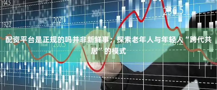 配资平台是正规的吗并非新鲜事；探索老年人与年轻人“跨代共居”的模式