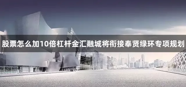 股票怎么加10倍杠杆金汇融城将衔接奉贤绿环专项规划