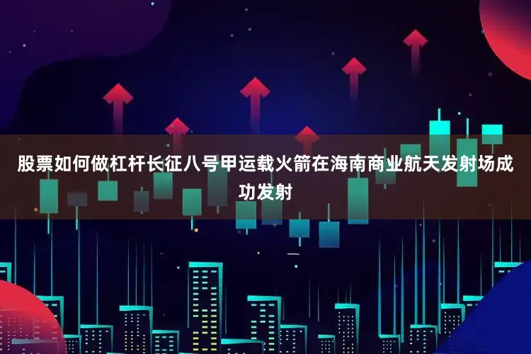 股票如何做杠杆长征八号甲运载火箭在海南商业航天发射场成功发射