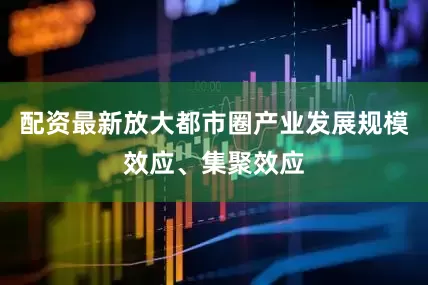 配资最新放大都市圈产业发展规模效应、集聚效应